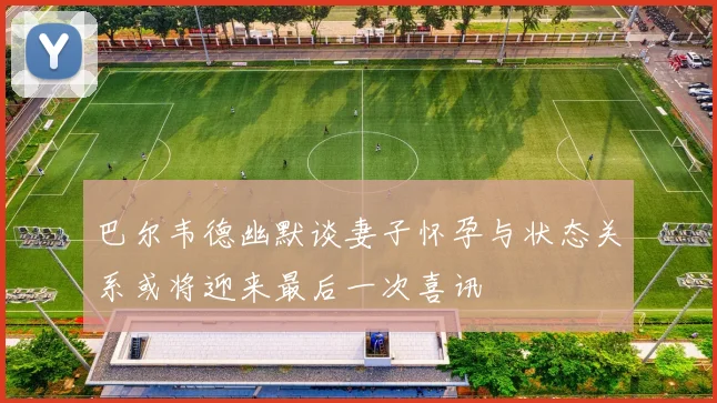巴尔韦德幽默谈妻子怀孕与状态关系或将迎来最后一次喜讯
