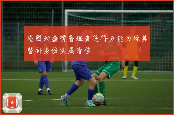 塔图姆盛赞普理查德得分能力称其替补身份实属奢侈