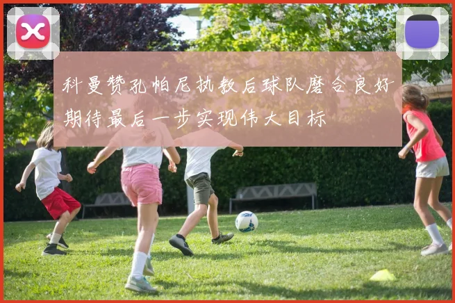 科曼赞孔帕尼执教后球队磨合良好期待最后一步实现伟大目标
