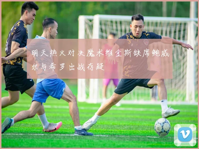 明天热火对决魔术维金斯缺席鲍威尔与希罗出战存疑
