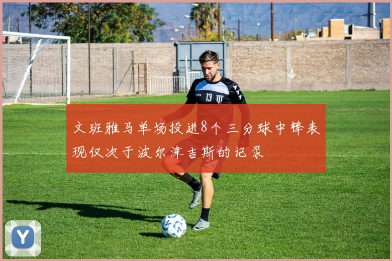 文班雅马单场投进8个三分球中锋表现仅次于波尔津吉斯的记录