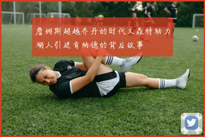 詹姆斯超越乔丹的时代文森特助力湖人引进肯纳德的背后故事