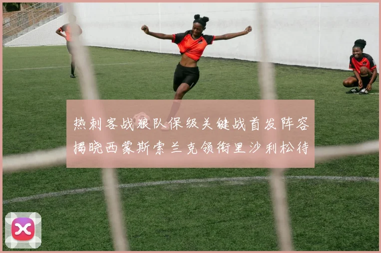 热刺客战狼队保级关键战首发阵容揭晓西蒙斯索兰克领衔里沙利松待命