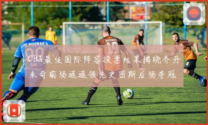 CBA最佳国际阵容投票结果揭晓乔丹米奇前场遥遥领先史密斯后场夺冠