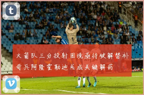 火箭队三分投射困境亟待破解替补奇兵阿隆霍勒迪或成关键解药