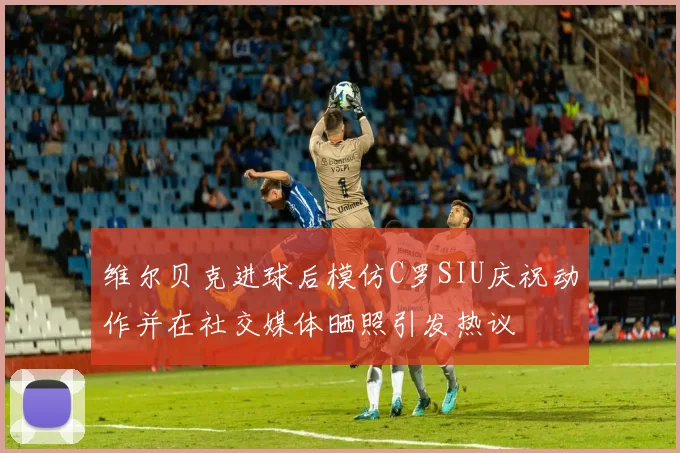 维尔贝克进球后模仿C罗SIU庆祝动作并在社交媒体晒照引发热议
