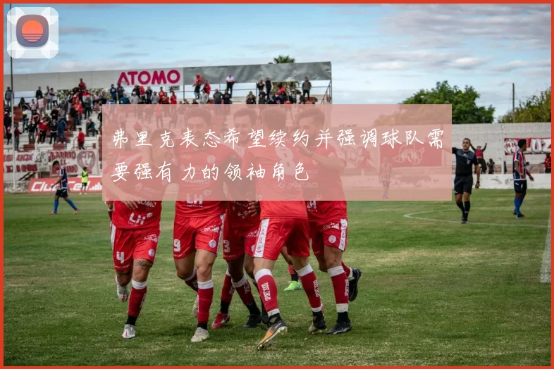 弗里克表态希望续约并强调球队需要强有力的领袖角色