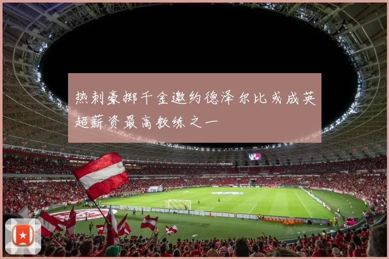 热刺豪掷千金邀约德泽尔比或成英超薪资最高教练之一