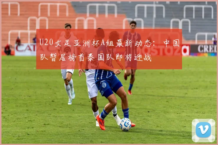 U20女足亚洲杯A组最新动态：中国队暂居榜首泰国队即将迎战