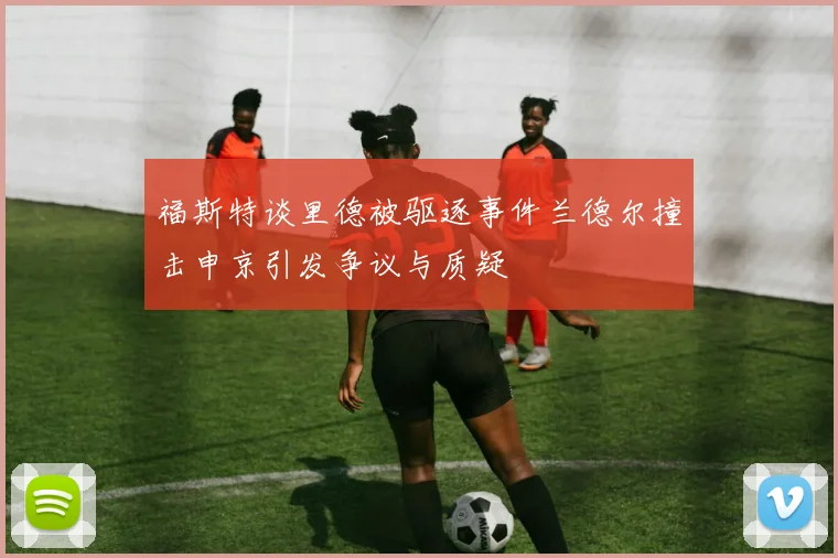 福斯特谈里德被驱逐事件兰德尔撞击申京引发争议与质疑