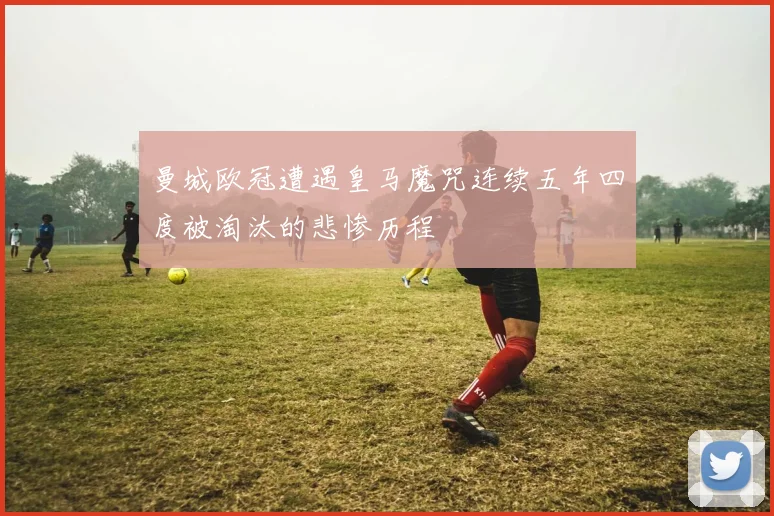 曼城欧冠遭遇皇马魔咒连续五年四度被淘汰的悲惨历程