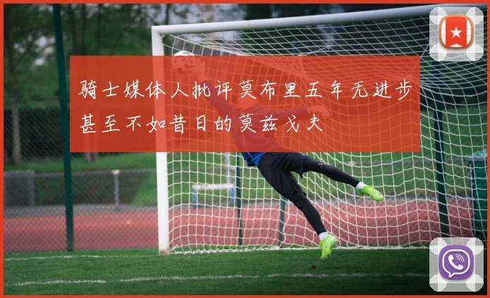 骑士媒体人批评莫布里五年无进步甚至不如昔日的莫兹戈夫