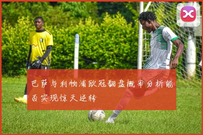 巴萨与利物浦欧冠翻盘概率分析能否实现惊天逆转