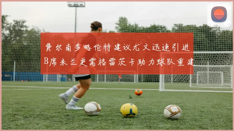 费尔南多略伦特建议尤文迅速引进B席米兰更需格雷茨卡助力球队重建