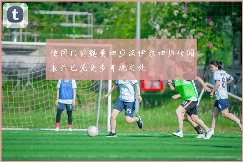 德国门将鲍曼回应诺伊尔回归传闻表示已无更多可说之处