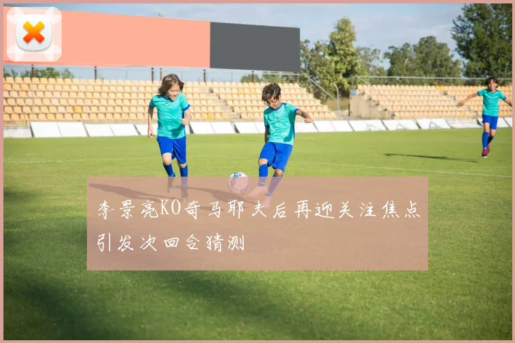 李景亮KO奇马耶夫后再迎关注焦点引发次回合猜测
